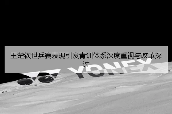 王楚钦世乒赛表现引发青训体系深度重视与改革探讨